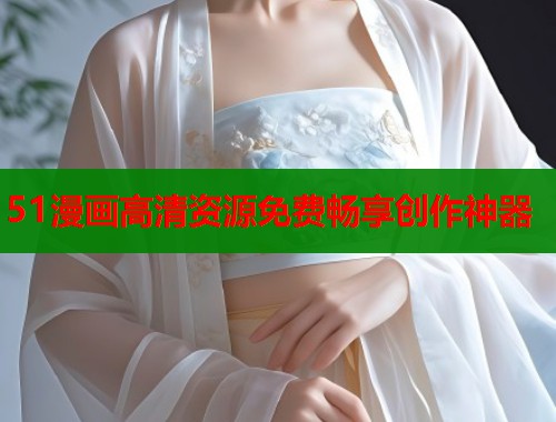 51漫画高清资源免费畅享创作神器