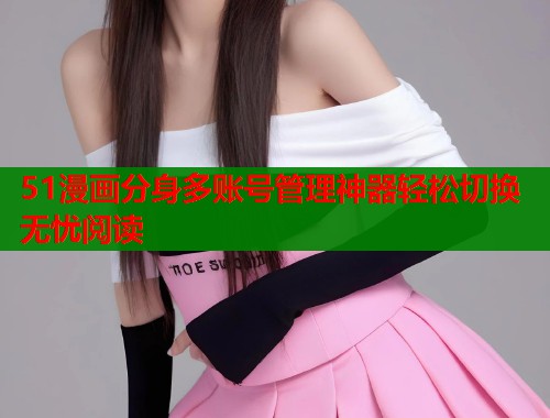 51漫画分身多账号管理神器轻松切换无忧阅读