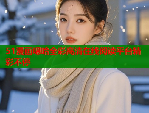 51漫画嗯哈全彩高清在线阅读平台精彩不停