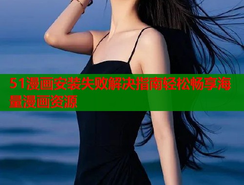 51漫画安装失败解决指南轻松畅享海量漫画资源