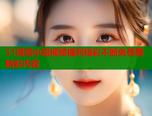 51漫画小短视频福利精彩不断免费看精彩内容
