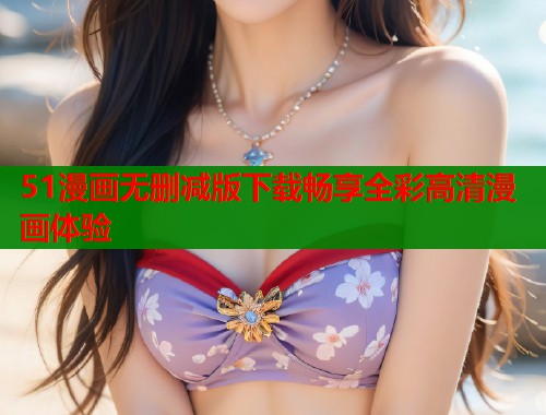 51漫画无删减版下载畅享全彩高清漫画体验