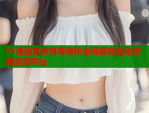 51漫画有没有毒揭秘全网最安全免费看漫画平台