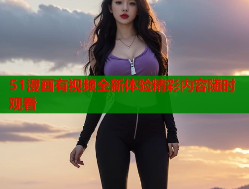 51漫画有视频全新体验精彩内容随时观看