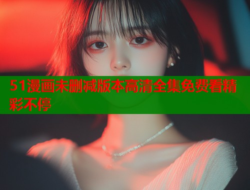 51漫画未删减版本高清全集免费看精彩不停