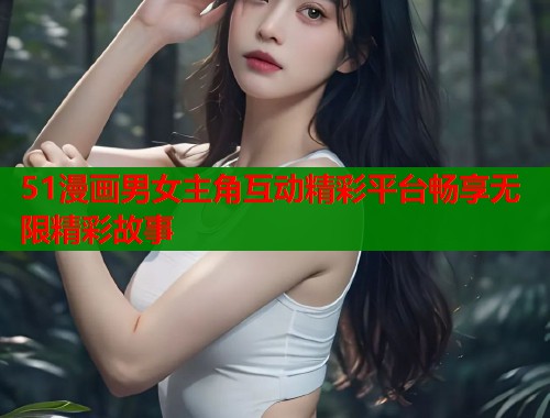 51漫画男女主角互动精彩平台畅享无限精彩故事